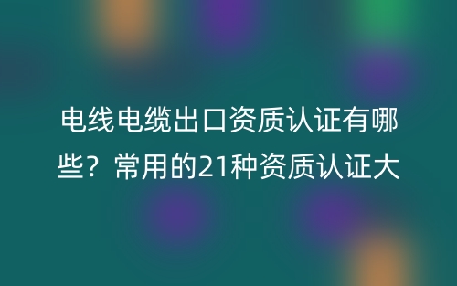电线电缆出口资质认证有哪些？常用的21种资质认证大全(图1)