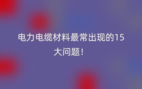电力电缆材料最常出现的15大问题！(图1)