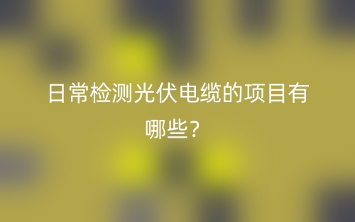 日常检测光伏电缆的项目有哪些？(图1)