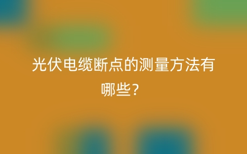 光伏电缆断点的测量方法有哪些？(图1)