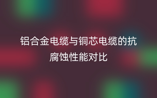 铝合金电缆与铜芯电缆的抗腐蚀性能对比(图1)
