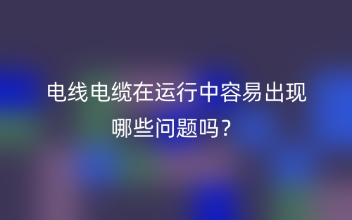 电线电缆在运行中容易出现哪些问题吗？(图1)