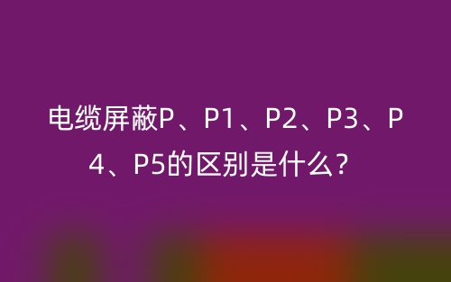 电缆屏蔽P、P1、P2、P3、P4、P5的区别是什么？(图1)