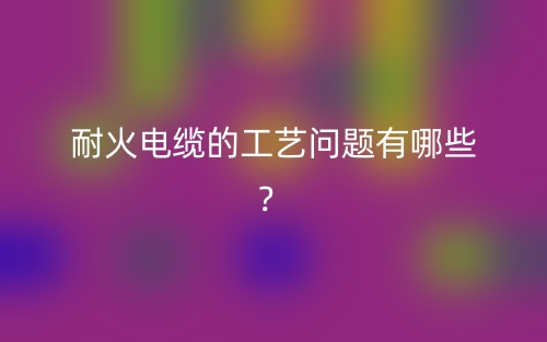 耐火电缆的工艺问题有哪些？(图1)