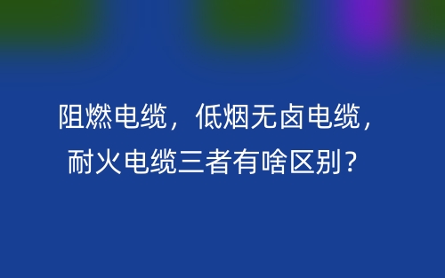 阻燃电缆，低烟无卤电缆，耐火电缆三者有啥区别？(图1)