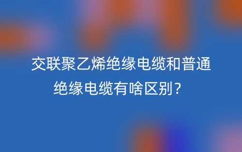 交联聚乙烯绝缘电缆和普通绝缘电缆有啥区别？(图1)