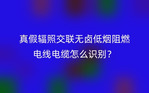 真假辐照交联无卤低烟阻燃电线电缆怎么识别？(图1)