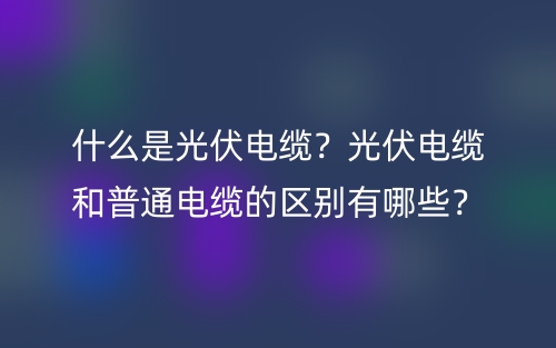 什么是光伏电缆？光伏电缆和普通电缆的区别有哪些？(图1)