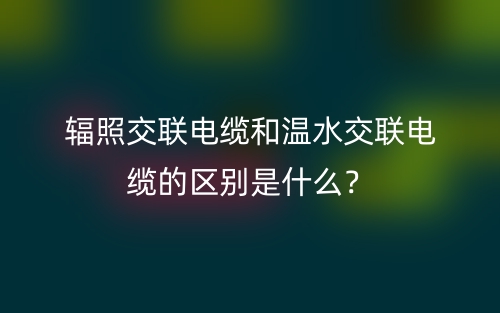 辐照交联电缆和温水交联电缆的区别是什么？(图1)