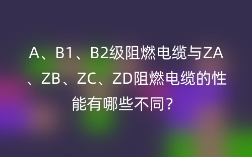 A、B1、B2级阻燃电缆与ZA、ZB、ZC、ZD阻燃电缆的性能有哪些不同？(图1)