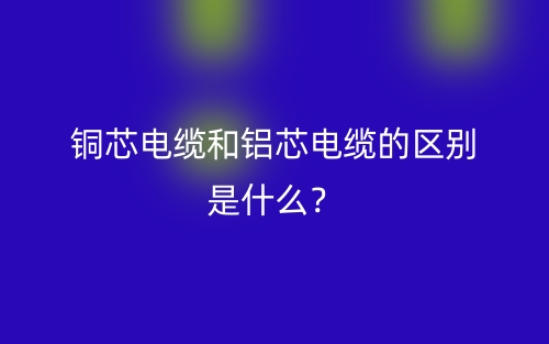 铜芯电缆和铝芯电缆的区别是什么？(图1)