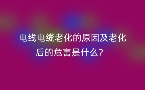 电线电缆老化的原因及老化后的危害是什么？(图1)