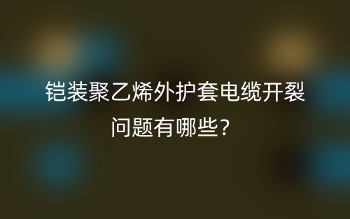 铠装聚乙烯外护套电缆开裂问题有哪些？(图1)