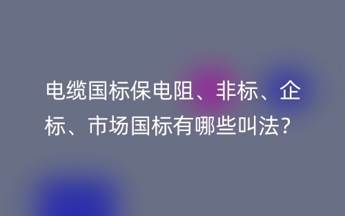 电缆国标保电阻、非标、企标、市场国标有哪些叫法？(图1)