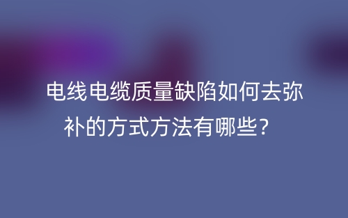 电线电缆质量缺陷如何去弥补的方式方法有哪些？(图1)