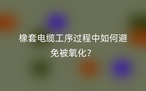 橡套电缆工序过程中如何避免被氧化？(图1)