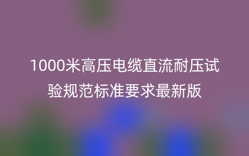 1000米高压电缆直流耐压试验规范标准要求最新版(图1)