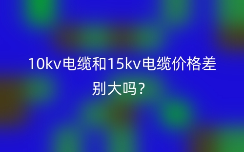 10kv电缆和15kv电缆价格差别大吗？(图1)