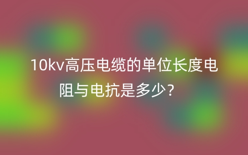 10kv高压电缆的单位长度电阻与电抗是多少？(图1)