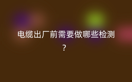 电缆出厂前需要做哪些检测？(图1)