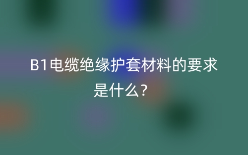B1电缆绝缘护套材料的要求是什么？(图1)