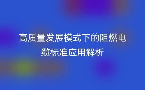 高质量发展模式下的阻燃电缆标准应用解析(图1)