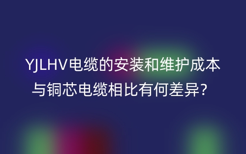 YJLHV电缆的安装和维护成本与铜芯电缆相比有何差异？(图1)