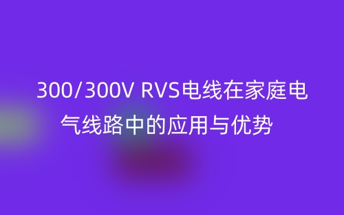300/300V RVS电线在家庭电气线路中的应用与优势(图1)