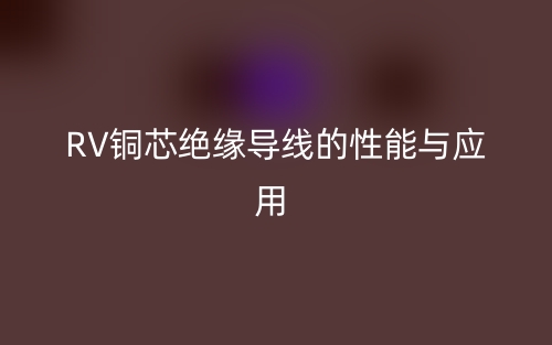 RV铜芯绝缘导线的性能与应用(图1)
