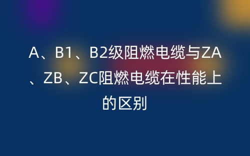 A、B1、B2级阻燃电缆与ZA、ZB、ZC阻燃电缆在性能上的区别(图1)