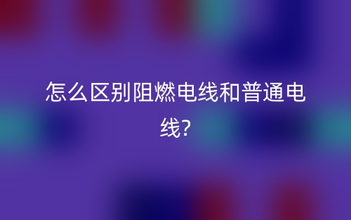 怎么区别阻燃电线和普通电线?(图1)