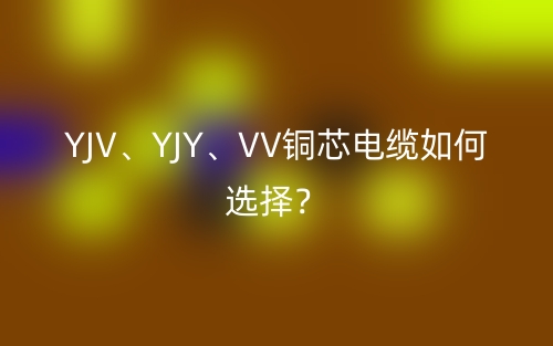 YJV、YJY、VV铜芯电缆如何选择？(图1)