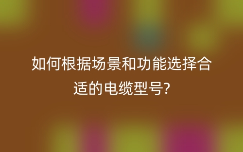 如何根据场景和功能选择合适的电缆型号?(图1)