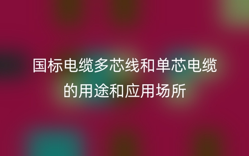 国标电缆多芯线和单芯电缆的用途和应用场所(图1)