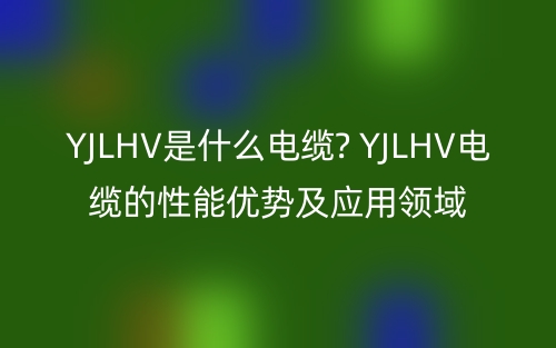 YJLHV是什么电缆? YJLHV电缆的性能优势及应用领域(图1)