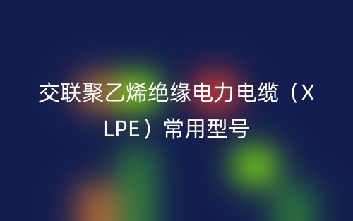 交联聚乙烯绝缘电力电缆（XLPE）常用型号(图1)