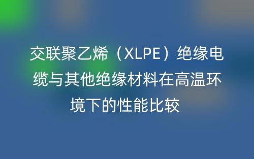 交联聚乙烯（XLPE）绝缘电缆与其他绝缘材料在高温环境下的性能比较(图1)