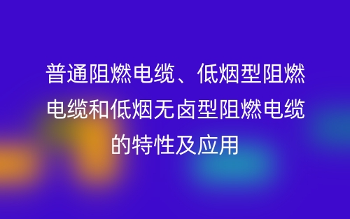 普通阻燃电缆、低烟型阻燃电缆和低烟无卤型阻燃电缆的特性及应用(图1)