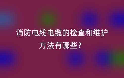 消防电线电缆的检查和维护方法有哪些？(图1)