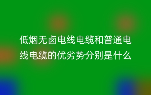 低烟无卤电线电缆和普通电线电缆的优劣势分别是什么？(图1)