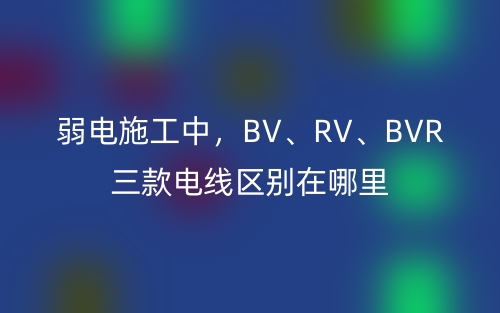弱电施工中，BV、RV、BVR三款电线区别在哪里(图1)