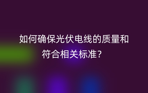 如何确保光伏电线的质量和符合相关标准？(图1)