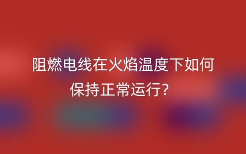 阻燃电线在火焰温度下如何保持正常运行？(图1)
