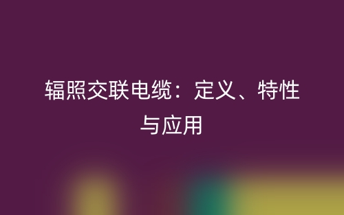 辐照交联电缆：定义、特性与应用(图1)