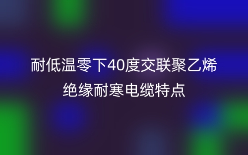 耐低温零下40度交联聚乙烯绝缘耐寒电缆特点(图1)
