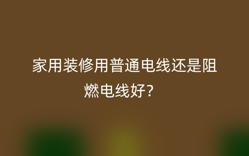 家用装修用普通电线还是阻燃电线好？(图1)