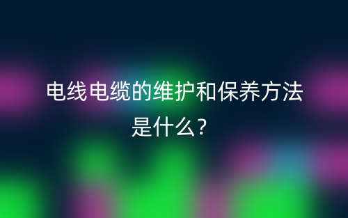 电线电缆的维护和保养方法是什么？(图1)