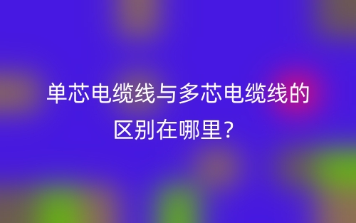 单芯电缆线与多芯电缆线的区别在哪里？(图1)