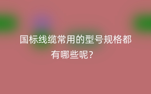 国标线缆常用的型号规格都有哪些呢？(图1)