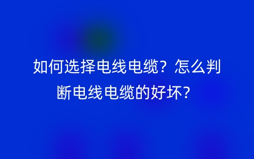 如何选择电线电缆？怎么判断电线电缆的好坏？(图1)
